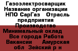 Газоэлектросварщик › Название организации ­ НПО СарГаз › Отрасль предприятия ­ Производство › Минимальный оклад ­ 1 - Все города Работа » Вакансии   . Амурская обл.,Зейский р-н